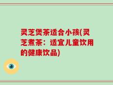 灵芝煲茶适合小孩(灵芝煮茶：适宜儿童饮用的健康饮品)