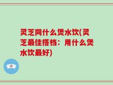 灵芝同什么煲水饮(灵芝最佳搭档：用什么煲水饮最好)