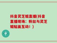 抖音灵芝姐直播(抖音直播现场：粉丝与灵芝姐贴面互动！)