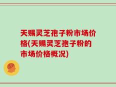天赐灵芝孢子粉市场价格(天赐灵芝孢子粉的市场价格概况)