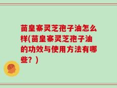 苗皇寨灵芝孢子油怎么样(苗皇寨灵芝孢子油的功效与使用方法有哪些？)