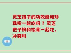 灵芝孢子的功效能和珍珠粉一起吃吗 ？灵芝孢子粉和松茸一起吃，冲突吗