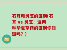 石耳和灵芝的区别(石耳 vs 灵芝：这两种华夏草药的区别你知道吗？)