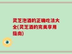 灵芝泡酒的正确吃法大全(灵芝酒的完美享用指南)