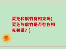 灵芝和腐竹有相克吗(灵芝与腐竹是否存在相克关系？)