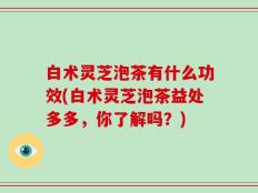 白术灵芝泡茶有什么功效(白术灵芝泡茶益处多多，你了解吗？)