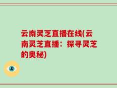 云南灵芝直播在线(云南灵芝直播：探寻灵芝的奥秘)
