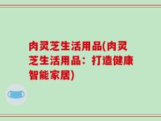 肉灵芝生活用品(肉灵芝生活用品：打造健康智能家居)