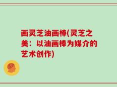 画灵芝油画棒(灵芝之美：以油画棒为媒介的艺术创作)