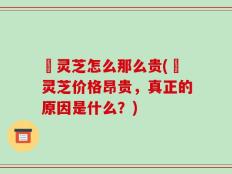 焄灵芝怎么那么贵(焄灵芝价格昂贵，真正的原因是什么？)