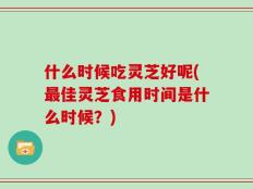 什么时候吃灵芝好呢(最佳灵芝食用时间是什么时候？)