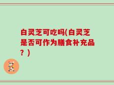 白灵芝可吃吗(白灵芝是否可作为膳食补充品？)
