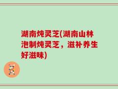 湖南炖灵芝(湖南山林泡制炖灵芝，滋补养生好滋味)