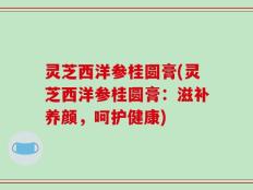 灵芝西洋参桂圆膏(灵芝西洋参桂圆膏：滋补养颜，呵护健康)