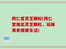 同仁堂灵芝颗粒(同仁堂推出灵芝颗粒，延缓衰老健康生活)