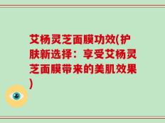 艾杨灵芝面膜功效(护肤新选择：享受艾杨灵芝面膜带来的美肌效果)