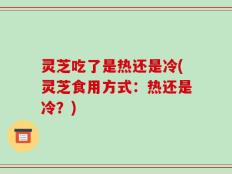 灵芝吃了是热还是冷(灵芝食用方式：热还是冷？)