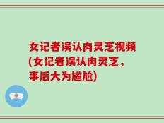 女记者误认肉灵芝视频(女记者误认肉灵芝，事后大为尴尬)