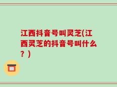 江西抖音号叫灵芝(江西灵芝的抖音号叫什么？)