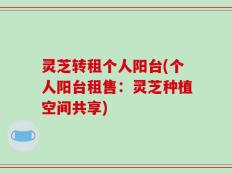 灵芝转租个人阳台(个人阳台租售：灵芝种植空间共享)