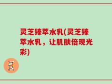灵芝臻萃水乳(灵芝臻萃水乳，让肌肤倍现光彩)