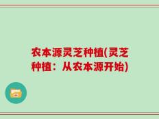 农本源灵芝种植(灵芝种植：从农本源开始)