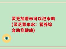灵芝加薏米可以泡水喝(灵芝薏米水：营养综合助您健康)