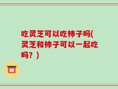 吃灵芝可以吃柿子吗(灵芝和柿子可以一起吃吗？)