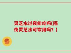 灵芝水过夜能吃吗(隔夜灵芝水可饮用吗？)