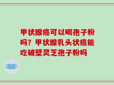 甲状腺癌可以喝孢子粉吗？甲状腺乳头状癌能吃破壁灵芝孢子粉吗