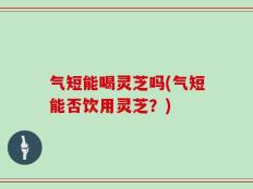 气短能喝灵芝吗(气短能否饮用灵芝？)
