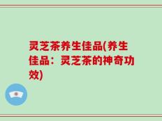 灵芝茶养生佳品(养生佳品：灵芝茶的神奇功效)