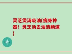 灵芝煲汤吸油(瘦身神器！灵芝汤去油清肠道)
