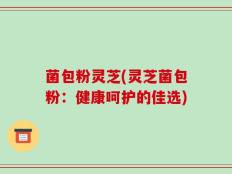 菌包粉灵芝(灵芝菌包粉：健康呵护的佳选)