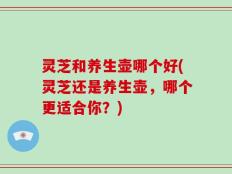 灵芝和养生壶哪个好(灵芝还是养生壶，哪个更适合你？)