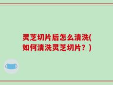 灵芝切片后怎么清洗(如何清洗灵芝切片？)
