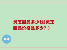 灵芝甜品多少钱(灵芝甜品价格是多少？)
