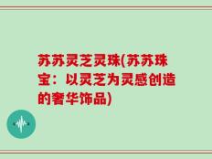 苏苏灵芝灵珠(苏苏珠宝：以灵芝为灵感创造的奢华饰品)