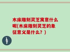 木床雕刻灵芝寓意什么呢(木床雕刻灵芝的象征意义是什么？)