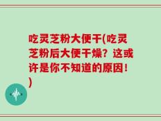 吃灵芝粉大便干(吃灵芝粉后大便干燥？这或许是你不知道的原因！)
