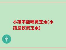小孩不能喝灵芝水(小孩忌饮灵芝水)
