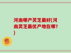 河南哪产灵芝最好(河南灵芝最优产地在哪？)