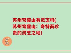 苏州穹窿山有灵芝吗(苏州穹窿山：奇特而珍贵的灵芝之地)