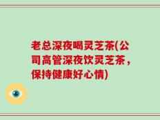 老总深夜喝灵芝茶(公司高管深夜饮灵芝茶，保持健康好心情)