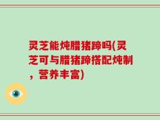 灵芝能炖腊猪蹄吗(灵芝可与腊猪蹄搭配炖制，营养丰富)