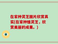 在家种灵芝图片欣赏真实(在家种植灵芝，欣赏美丽的成果。)