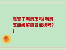 感冒了喝灵芝吗(喝灵芝能缓解感冒症状吗？)