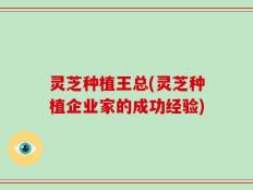 灵芝种植王总(灵芝种植企业家的成功经验)