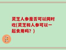 灵芝人参是否可以同时吃(灵芝和人参可以一起食用吗？)
