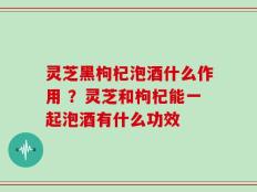 灵芝黑枸杞泡酒什么作用 ？灵芝和枸杞能一起泡酒有什么功效
